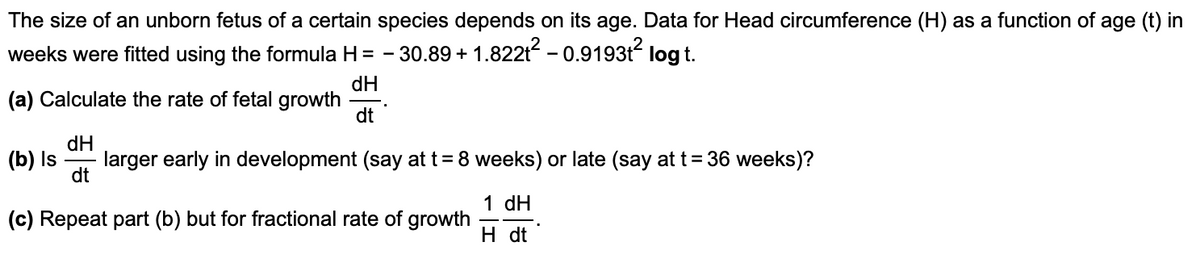 The size of an unborn fetus of a certain species depends on its age. Data for Head circumference (H) as a function of age (t) in
weeks were fitted using the formula H = - 30.89 + 1.822t2 - 0.9193t2 log t.
dH
(a) Calculate the rate of fetal growth
dt
(b) Is
dH
larger early in development (say at t= 8 weeks) or late (say at t= 36 weeks)?
dt
1 dH
(c) Repeat part (b) but for fractional rate of growth
H dt
