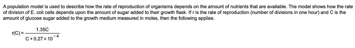 A population model is used to describe how the rate of reproduction of organisms depends on the amount of nutrients that are available. The model shows how the rate
of division of E. coli cells depends upon the amount of sugar added to their growth flask. If r is the rate of reproduction (number of divisions in one hour) and C is the
amount of glucose sugar added to the growth medium measured in moles, then the following applies.
1.35C
r(C) =
-4
C+0.27 x 10

