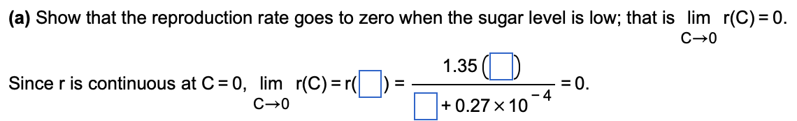 (a) Show that the reproduction rate goes to zero when the sugar level is low; that is lim r(C) = 0.
C→0
1.35 ()
Since r is continuous at C = 0, lim r(C) =r(|
= 0.
4
+ 0.27 x 10
C-0
