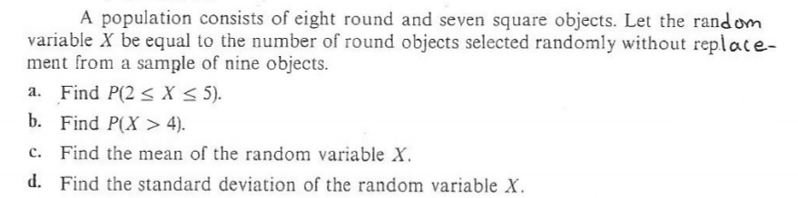 A population consists of eight round and seven square objects. Let the random
variable X be equal to the number of round objects selected randomly without replace-
ment from a sample of nine objects.
a. Find P(2 < X< 5).
b. Find P(X > 4).
Find the mean of the random variable X.
d. Find the standard deviation of the random variable X.
