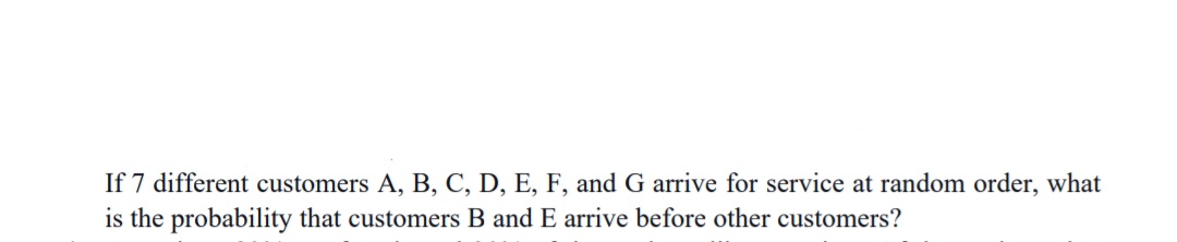 If 7 different customers A, B, C, D, E, F, and G arrive for service at random order, what
is the probability that customers B and E arrive before other customers?
