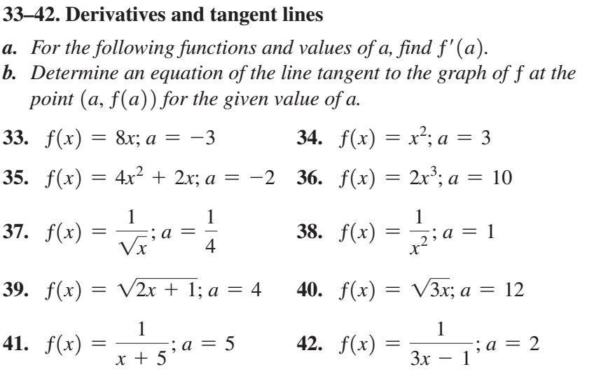 33–42. Derivatives and tangent lines
a. For the following functions and values of a, find f'(a).
b. Determine an equation of the line tangent to the graph of f at the
point (a, f(a)) for the given value of a.
33. f(x)
= 8x; a
-3
34. f(x) = x²; a = 3
35. f(x) = 4x² + 2x; a = -2 36. f(x) = 2x³; a = 10
1
37. f(x) =
1
1
Via
4
38. f(x)
a = 1
39. f(x) = V2x + 1; a = 4
40. f(x) = V3x; a = 12
1
; a
x + 5
1
41. f(x)
5
42. f(x)
2
, a =
3x – 1a
х
-
