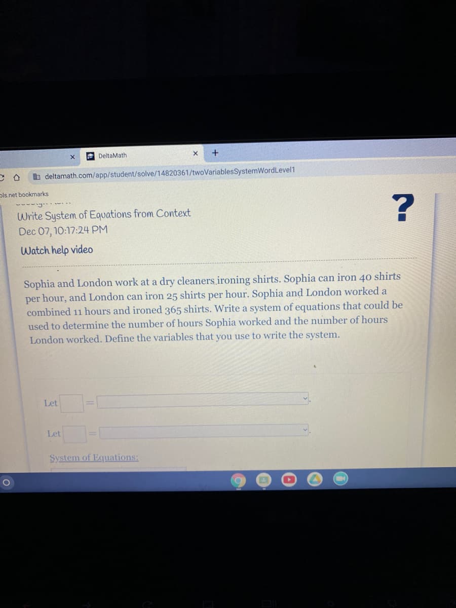 e DeltaMath
b deltamath.com/app/student/solve/14820361/twoVariablesSystemWordLevel1
ols.net bookmarks
Write System of Equations from Context
Dec 07, 10:17:24 PM
Watch help video
Sophia and London work at a dry cleaners. ironing shirts. Sophia can iron 40 shirts
per hour, and London can iron 25 shirts per hour. Sophia and London worked a
combined 11 hours and ironed 365 shirts. Write a system of equations that could be
used to determine the number of hours Sophia worked and the number of hours
London worked. Define the variables that you use to write the system.
Let
Let
System of Equations:
