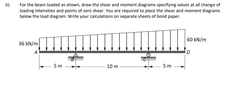 For the beam loaded as shown, draw the shear and moment diagrams specifying values at all change of
loading intensities and points of zero shear. You are required to place the shear and moment diagrams
below the load diagram. Write your calculations on separate sheets of bond paper.
01.
60 kN/m
36 kN/m
A
D
5 m
10 m
5 m
