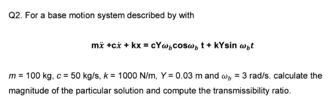 Q2. For a base motion system described by with
mä +ci + kx = cYw,cosw, t + kYsin wht
m = 100 kg, c = 50 kg/s, k = 1000 N/m, Y = 0.03 m and w, = 3 rad/s. calculate the
%3D
magnitude of the particular solution and compute the transmissibility ratio.
