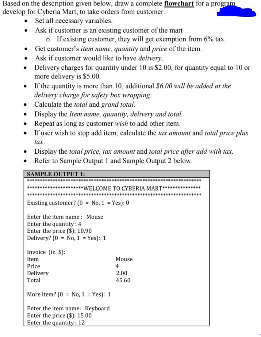 Based on the description given below, draw a complete flowchart for a program
develop for Cyberia Mart, to take orders from customer.
• Set all necessary variables.
• Ask if customer is an existing customer of the mart
o If existing customer, they will get exemption from 6% tax.
Get customer's item name, quantity and price of the item.
Ask if customer would like to have delivery.
Delivery charges for quantity under 10 is $2.00, for quantity equal to 10 or
more delivery is $5.00.
If the quantity is more than 10, additional $6.00 will be added at the
delivery charge for safety box wrapping.
• Calculate the total and grand total.
• Display the Item name, quantity, delivery and total.
Repeat as long as customer wish to add other item.
If user wish to stop add item, calculate the tax amount and total price plus
tax.
• Display the total price, tax amount and total price after add with tax.
Refer to Sample Output 1 and Sample Output 2 below.
SAMPLE OUTPUT 1:
**************
********************************************
**********************WELCOME TO CYBERIA MART***************
*********************
***************
Existing customer? (0 = No, 1 = Yes): 0
Enter the item name : Mouse
Enter the quantity : 4
Enter the price ($): 10.90
Delivery? (0 = No, 1 = Yes): 1
Invoice (in $):
Item
Price
Mouse
4
Delivery
2.00
Total
45.60
More item? (0 = No, 1 = Yes): 1
Enter the item name: Keyboard
Enter the price ($): 15.00
Enter the quantity : 12
