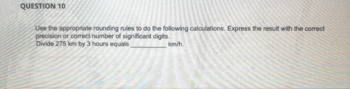 QUESTION 10
Use the appropriate rounding rules to do the following calculations. Express the result with the correct
precision or correct number of significant digits.
Divide 275 km by 3 hours equals
km/h.