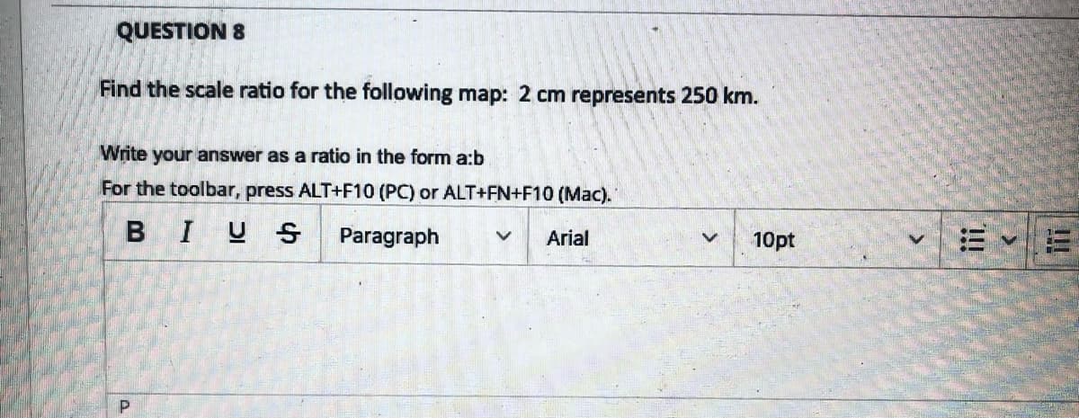 QUESTION 8
Find the scale ratio for the following map: 2 cm represents 250 km.
Write your answer as a ratio in the form a:b
For the toolbar, press ALT+F10 (PC) or ALT+FN+F10 (Mac).
BIUS
Paragraph V Arial
P
10pt
S
!!!
