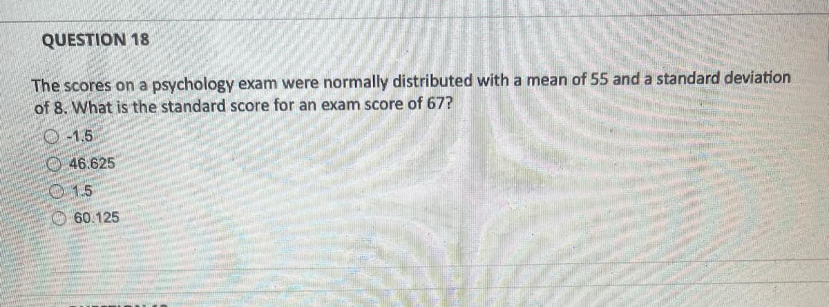 QUESTION 18
The scores on a psychology exam were normally distributed with a mean of 55 and a standard deviation
of 8. What is the standard score for an exam score of 67?
-1.5
46.625
1.5
60.125