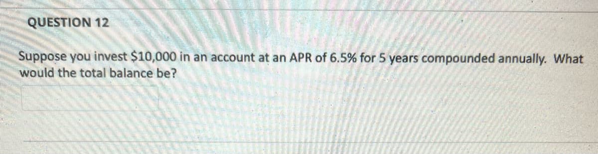 QUESTION 12
Suppose you invest $10,000 in an account at an APR of 6.5% for 5 years compounded annually. What
would the total balance be?