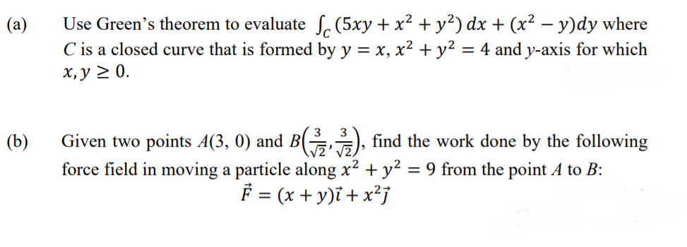 Use Green's theorem to evaluate S, (5xy + x² + y²) dx + (x² – y)dy where
C is a closed curve that is formed by y = x, x² + y² = 4 and y-axis for which
х, у 2 0.
Given two points A(3, 0) and B( ), find the work done by the following
force field in moving a particle along x² + y² = 9 from the point A to B:
F = (x + y)i + x²j
(b)
В
