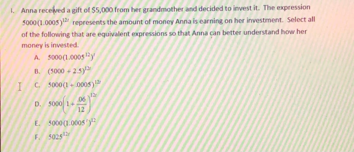 1. Anna received a gift of $5,000 from her grandmother and decided to invest it. The expression
5000 (1.0005)" represents the amount of money Anna is earning on her investment. Select all
of the following that are equivalent expressions so that Anna can better understand how her
money is invested.
A. 5000 (1.0005 12)'
B. (5000 +
C. 5000 (1+.0005)
12
12
.06
D. 5000 1+
12
E. 5000 (1.0005')"
F. 502512
