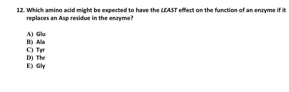 12. Which amino acid might be expected to have the LEAST effect on the function of an enzyme if it
replaces an Asp residue in the enzyme?
A) Glu
В) Ala
С) Тyr
D) Thr
E) Gly
