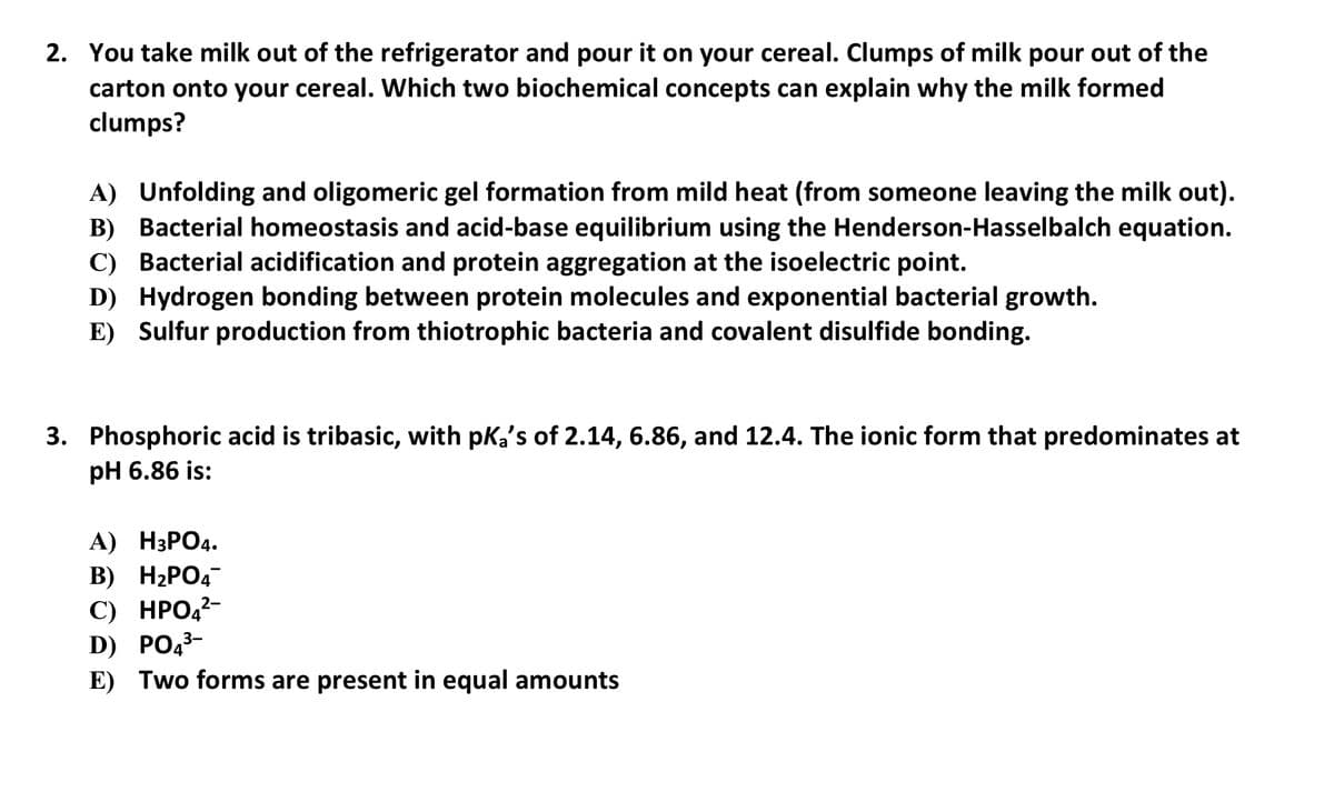 2. You take milk out of the refrigerator and pour it on your cereal. Clumps of milk pour out of the
carton onto your cereal. Which two biochemical concepts can explain why the milk formed
clumps?
A) Unfolding and oligomeric gel formation from mild heat (from someone leaving the milk out).
B) Bacterial homeostasis and acid-base equilibrium using the Henderson-Hasselbalch equation.
C) Bacterial acidification and protein aggregation at the isoelectric point.
D) Hydrogen bonding between protein molecules and exponential bacterial growth.
E) Sulfur production from thiotrophic bacteria and covalent disulfide bonding.
3. Phosphoric acid is tribasic, with pka's of 2.14, 6.86, and 12.4. The ionic form that predominates at
pH 6.86 is:
А) НЗРОД.
В) Н2РО4
C) HPO,²-
D) PO,3-
E) Two forms are present in equal amounts
