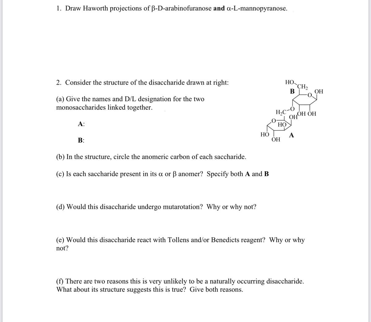 1. Draw Haworth projections of B-D-arabinofuranose and a-L-mannopyranose.
2. Consider the structure of the disaccharide drawn at right:
НО
`CH2
В
ОН
(a) Give the names and D/L designation for the two
monosaccharides linked together.
H,C-O
OHO
„OH OH
А:
НО
НО
A
В:
ОН
(b) In the structure, circle the anomeric carbon of each saccharide.
(c) Is each saccharide present in its a or ß anomer? Specify both A and B
(d) Would this disaccharide undergo mutarotation? Why or why not?
(e) Would this disaccharide react with Tollens and/or Benedicts reagent? Why or why
not?
(f) There are two reasons this is very unlikely to be a naturally occurring disaccharide.
What about its structure suggests this is true? Give both reasons.
