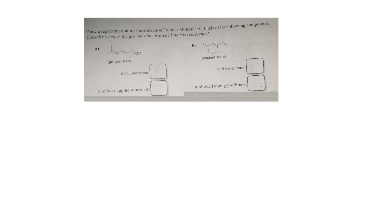 Draw a representation for the r-electron Frontier Molecular Orbitals of the following compounds.
Consider whether the ground state or excited state is represented.
a)
b)
HO,
(ground state)
(excited state)
# of a electrons
# of : electrons:
# of overlapping p-orbitals:
# of overlapping p-orbitals:
