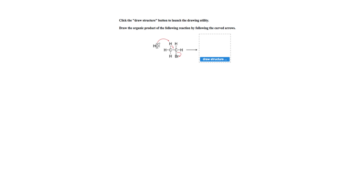 Click the "draw structure" button to launch the drawing utility.
Draw the organic product of the following reaction by following the curved arrows.
H H
HO:
н-с-с-н
H Br-
draw structure ...
