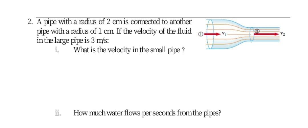 2. A pipe with a radius of 2 cm is connected to another
pipe with a radius of 1 cm. If the velocity of the fluid
inthe large pipe is 3 m/s:
VI
i.
What is the velocity in the small pipe ?
ii.
How much water flows per seconds from the pipes?
