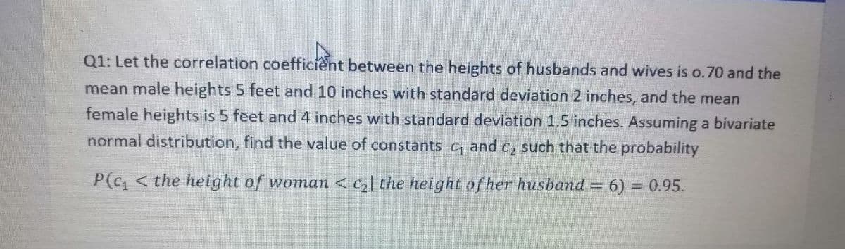 Q1: Let the correlation coefficient between the heights of husbands and wives is o.70 and the
mean male heights 5 feet and 10 inches with standard deviation 2 inches, and the mean
female heights is 5 feet and 4 inches with standard deviation 1.5 inches. Assuming a bivariate
normal distribution, find the value of constants c, and C, such that the probability
P(c1 < the height of woman <c| the height of her husband = 6) = 0.95.
