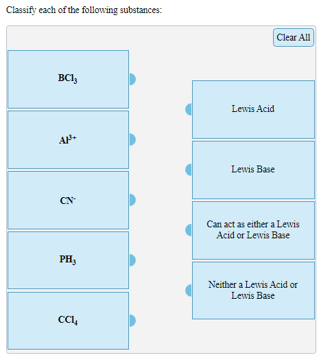 Classify each of the following substances:
Clear All
BCl,
Lewis Acid
Lewis Base
CN-
Can act as either a Lewis
Acid or Lewis Base
PH3
Neither a Lewis Acid or
Lewis Base
CC4
