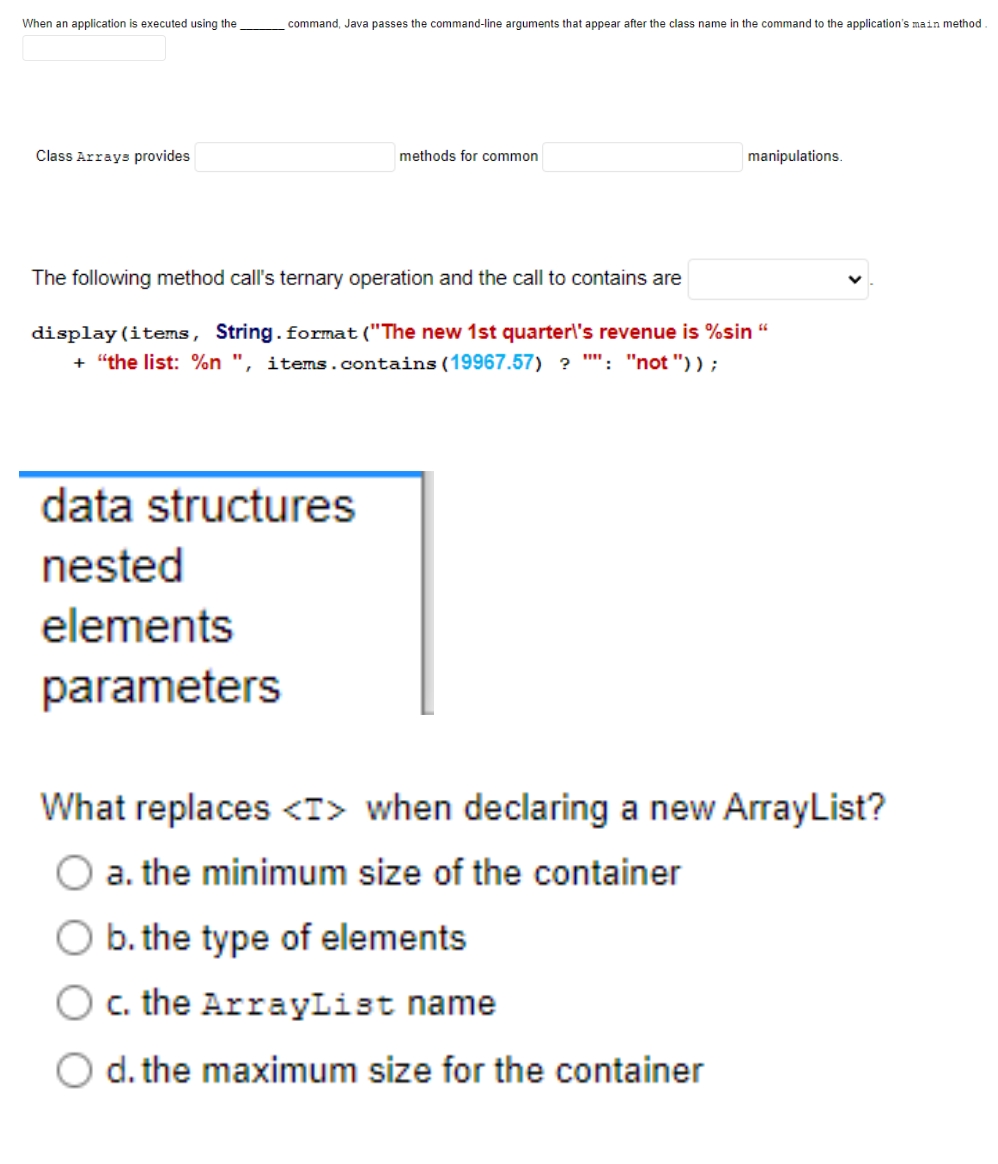 When an application is executed using the
command, Java passes the command-line arguments that appear after the class name in the command to the application's main method
Class Arrays provides
methods for common
manipulations.
The following method call's ternary operation and the call to contains are
display (items, String.format("The new 1st quarter\'s revenue is %sin
+ "the list: %n ", items.contains (19967.57) ? "": "not ")) ;
data structures
nested
elements
parameters
What replaces <T> when declaring a new ArrayList?
a. the minimum size of the container
b. the type of elements
c. the ArrayList name
O d. the maximum size for the container
