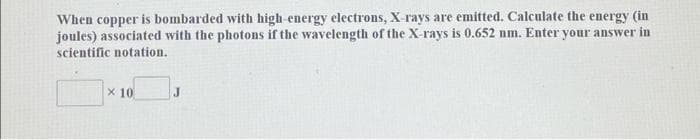 When copper is bombarded with high-energy electrons, X-rays are emitted. Calculate the energy (in
joules) associated with the photons if the wavelength of the X-rays is 0.652 nm. Enter your answer in
scientific notation.
X 10
