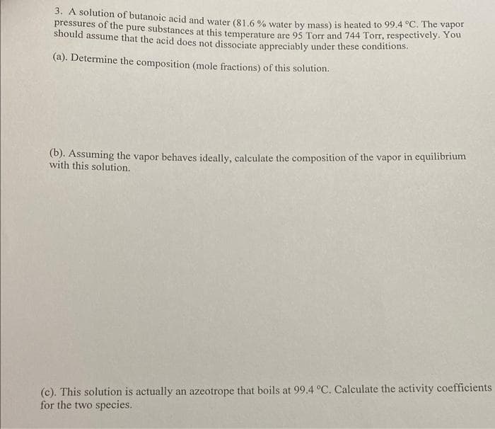 3. A solution of butanoic acid and water (81.6 % water by mass) is heated to 99.4 °C. The vapor
pressures of the pure substances at this temperature are 95 Torr and 744 Torr, respectively. You
should assume that the acid does not dissociate anpreciably under these conditions.
(a). Determine the composition (mole fractions) of this solution.
(b). Assuming the vapor behaves ideally, calculate the composition of the vapor in equilibrium
with this solution.
(c). This solution is actually an azeotrope that boils at 99.4 °C. Calculate the activity coefficients
for the two species.
