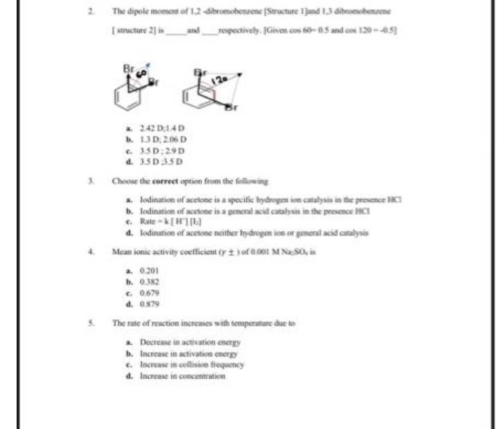 2 The dipole moment of 1,2 -dibromobenzene [Structure 1jund 1,3 dibeomubemene
[structure 2] is
and_respectively. ĮGiven cos 60-05 and cos 120-0
12
a 242 D14D
b. 13D, 206 D
e. 15D:29D
d. 3.5 D35D
3 Choose the correct option from the following
a. lodination of acetone is a specific hydrogen ion catalysis in the pesence I
b. lodination of acetone is a general acid catalysis in the presence HCI
e. Rate -k(HI(1]
d. lodination of acetone neither hydrogen ion or general acid catalysis
Mean ionic activity coefficient (y of 0.001 M NaSO, is
a. 0201
b. 0382
e. 0.679
d. O879
. The rate of reaction increases with temperature due to
a. Decrease in activation energy
b. Increase in activation onergy
e. Increase in collision frequency
d. Increase in concentration
