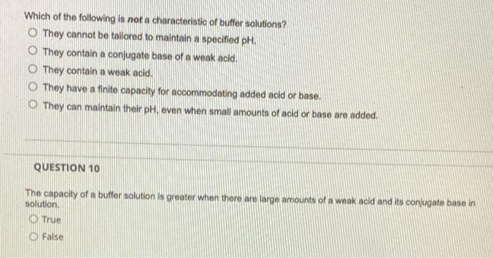 Which of the following is not a characteristic of buffer solutions?
O They cannot be tailored to maintain a specified pH.
O They contain a conjugate base of a weak acid.
O They contain a weak acid.
O They have a finite capacity for accommodating added acid or base.
O They can maintaln their pH, even when small amounts of acid or base are added.
QUESTION 10
The capacity of a buffer solution is greater when there are large amounts of a weak acid and its conjugate base in
solution.
O True
O False
