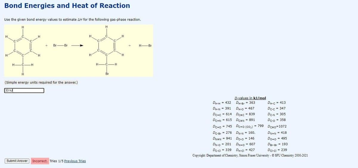 Bond Energies and Heat of Reaction
Use the given bond energy values to estimate AH for the following gas-phase reaction.
H.
Br-Br
H-Br
H
H.
H.
H.
H.
H-
-C-H
(Simple energy units required for the answer.)
33 kJ
D-values in kJ/mol
DH-Br = 363
DH-H = 432
DH-C = 413
DH-O = 467
Dc=c = 614 Dcec = 839
DH-N = 391
Dc-c = 347
Dc-N = 305
DcEN = 615
Dc-o = 358
Dc-o = 745 Dc=o (co,) = 799 Dc=o=1072
DCEN = 891
Dc-Br = 276 DN-N = 160.
DN=N = 418
DNEN = 941
Do-o = 146
Do-o = 495
Der-Br = 193
DN-0 = 201
DN=0 = 607
DH-CI = 427
Copyright: Department of Chemistry, Simon Fraser University - © SFU Chemistry 2000-2021
Dc-ci = 339
Da-cı = 239
Submit Answer
Incorrect. Tries 1/5 Previous Tries
