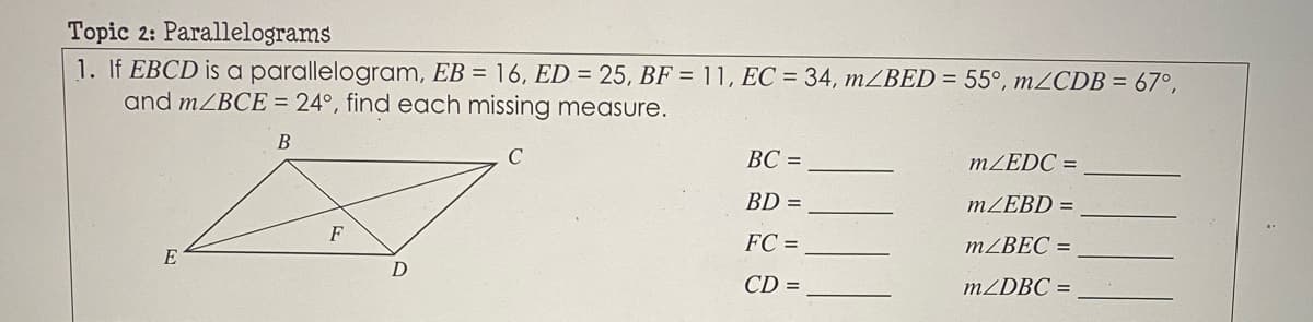 Topic 2: Parallelograms
1. If EBCD is a parallelogram, EB = 16, ED = 25, BF = 11, EC = 34, mBED = 55°, mZCDB = 67°,
and MZBCE = 24°, find each missing measure.
B
ВС -
MZEDC =
BD =
MZEBD =
FC =
MZBEC =
E
CD =
MZDBC =
