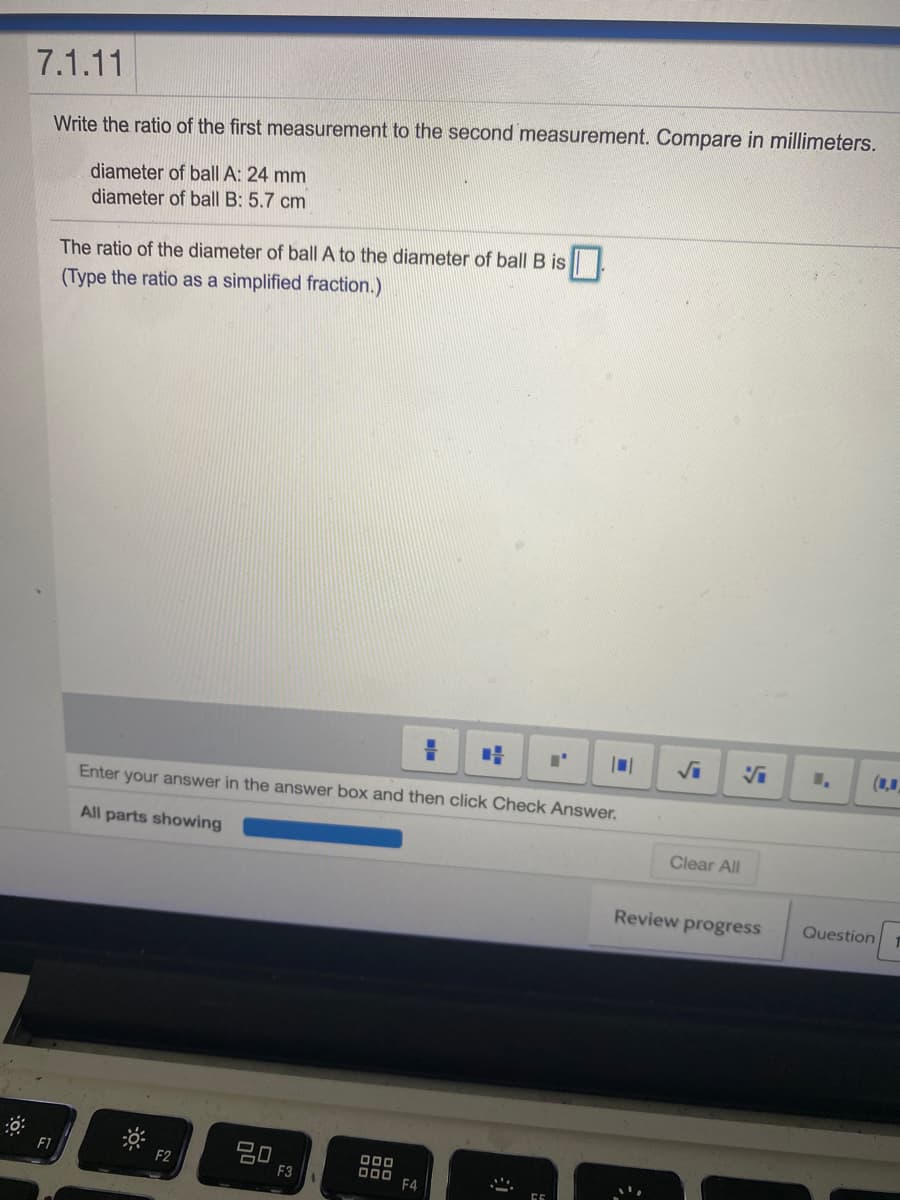 7.1.11
Write the ratio of the first measurement to the second measurement. Compare in millimeters.
diameter of ball A: 24 mm
diameter of ball B: 5.7 cm
The ratio of the diameter of ball A to the diameter of ball B is
(Type the ratio as a simplified fraction.)
Enter your answer in the answer box and then click Check Answer.
All parts showing
Clear All
Review progress
Question
20
F3
D00
D00
F4
F1
F2
