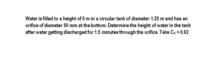 Water is filled to a height of 5 m in a circular tank of diameter 1.25 m and has an
orifice of diameter 50 mm at the bottom. Determine the height of water in the tank
after water getting discharged for 1.5 minutes through the orifice. Take Ca = 0.62
