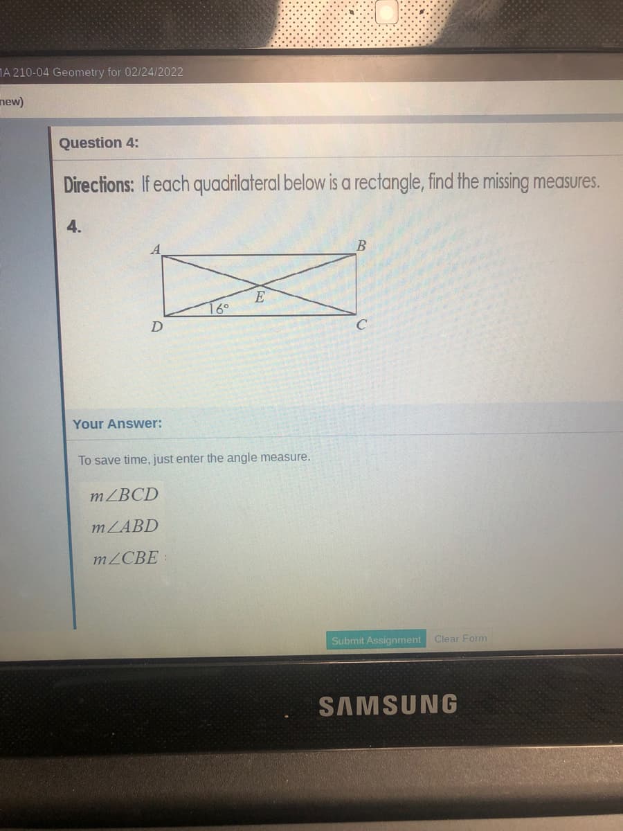 MA 210-04 Geometry for 02/24/2022
new)
Question 4:
Directions: If each quadrilateral below is a rectangle, find the missing measures.
4.
E
16°
Your Answer:
To save time, just enter the angle measure.
MZBCD
MZABD
MZCBE
Submit Assignment
Clear Form
SAMSUNG
