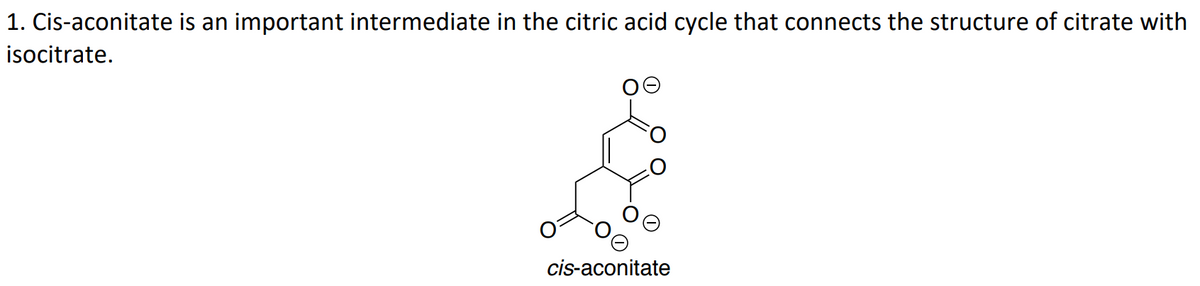 1. Cis-aconitate is an important intermediate in the citric acid cycle that connects the structure of citrate with
isocitrate.
cis-aconitate