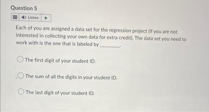 Question 5
4) Listen
Each of you are assigned a data set for the regression project (if you are not
interested in collecting your own data for extra credit). The data set you need to
work with is the one that is labeled by
The first digit of your student ID.
The sum of all the digits in your student ID.
The last digit of your student ID.