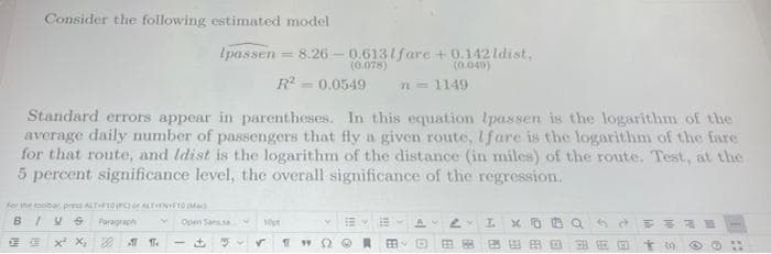 Consider the following estimated model
Ipassen -8.26 -0.6131fare +0.142 ldist,
(0.078)
(0.040)
R²=0.0549 n = 1149
Standard errors appear in parentheses. In this equation lpassen is the logarithm of the
average daily number of passengers that fly a given route, Ifare is the logarithm of the fare
for that route, and Idist is the logarithm of the distance (in miles) of the route. Test, at the
5 percent significance level, the overall significance of the regression.
For the toolbar pres ALT F10 (PC) or ALT+FN+F10 MM)
BIV
Paragraph
Open Sans
Y EY
I.
10p
11912 Ⓒ
x²x₂
EB
EE
30