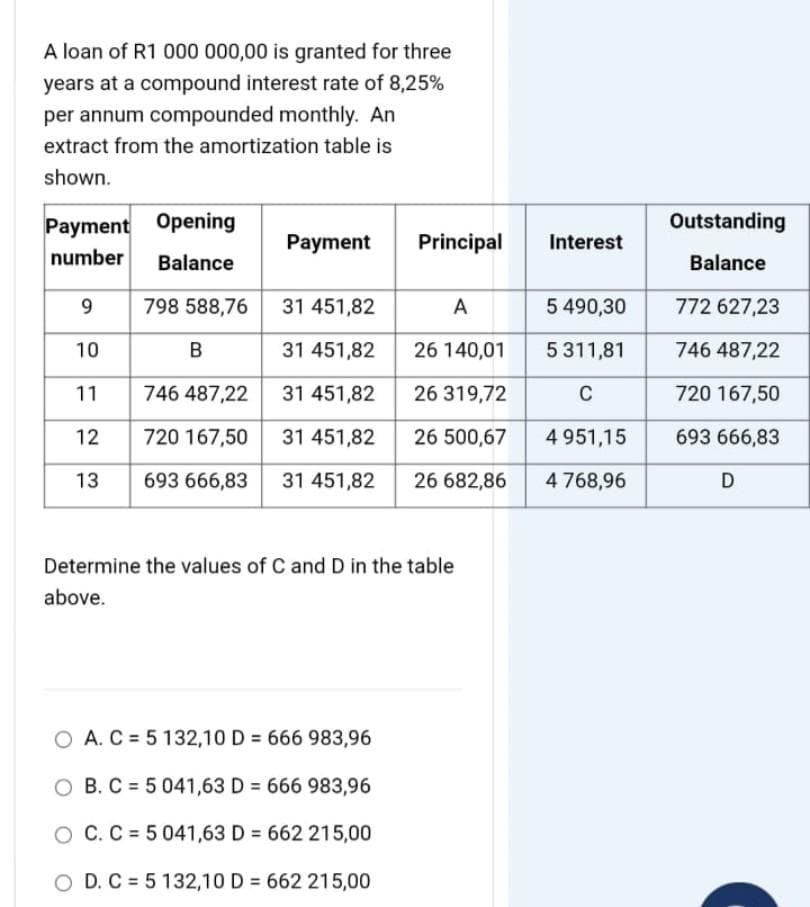A loan of R1 000 000,00 is granted for three
years at a compound interest rate of 8,25%
per annum compounded monthly. An
extract from the amortization table is
shown.
Payment Opening
Payment
number
Balance
9
798 588,76
31 451,82
10
B
31 451,82
11
746 487,22
31 451,82
12
720 167,50
31 451,82
13
693 666,83
31 451,82
Determine the values of C and D in the table
above.
O A. C5 132,10 D= 666 983,96
O B. C 5 041,63 D = 666 983,96
O C. C 5 041,63 D = 662 215,00
O D. C5 132,10 D= 662 215,00
Principal
A
26 140,01
26 319,72
26 500,67
26 682,86
Interest
5 490,30
5 311,81
C
4 951,15
4 768,96
Outstanding
Balance
772 627,23
746 487,22
720 167,50
693 666,83
D