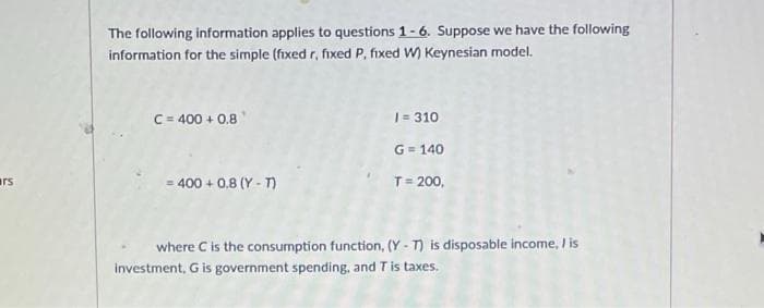 rs
The following information applies to questions 1-6. Suppose we have the following
information for the simple (fixed r, fixed P, fixed W) Keynesian model.
C = 400+ 0.8
1=310
G = 140
= 400+ 0.8 (Y-T)
T = 200,
where C is the consumption function, (Y-T) is disposable income, I is
investment, G is government spending, and T is taxes.