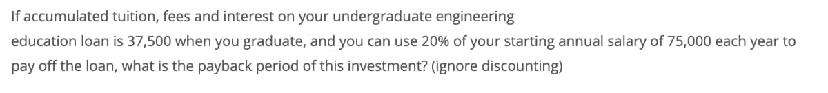 If accumulated tuition, fees and interest on your undergraduate engineering
education loan is 37,500 when you graduate, and you can use 20% of your starting annual salary of 75,000 each year to
pay off the loan, what is the payback period of this investment? (ignore discounting)