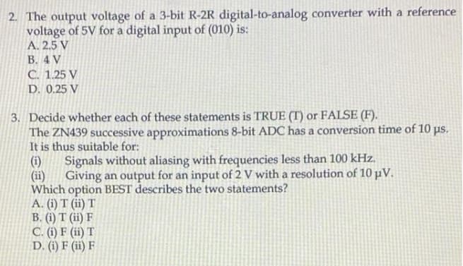 2. The output voltage of a 3-bit R-2R digital-to-analog converter with a reference
voltage of 5V for a digital input of (010) is:
A. 2,5 V
B. 4 V
C. 1.25 V
D. 0.25 V
3. Decide whether each of these statements is TRUE (T) or FALSE (F).
The ZN439 successive approximations 8-bit ADC has a conversion time of 10 pus.
It is thus suitable for:
Signals without aliasing with frequencies less than 100 kHz.
(ii)
(i)
Giving an output for an input of 2 V with a resolution of 10 µV.
Which option BEST describes the two statements?
A. (i) T (ii) T
B. (i) T (ii) F
C. (i) F (ii) T
D. (i) F (ii) F
