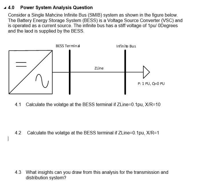 1 4.0 Power System Analysis Question
Consider a Single Mahcine Infinite Bus (SMIB) system as shown in the figure below.
The Battery Energy Storage System (BESS) is a Voltage Source Converter (VSC) and
is operated as a current source. The infinite bus has a stiff voltage of 1pu/ ODegrees
and the laod is supplied by the BESS.
BESS Termina
Infinite Bus
ZLine
P: 1 PU, Q=0 PU
4.1 Calculate the volatge at the BESS terminal if ZLine=0.1pu, X/R=10
4.2
Calculate the volatge at the BESS terminal if ZLine=D0.1pu, X/R=1
4.3 What insights can you draw from this analysis for the transmission and
distribution system?
