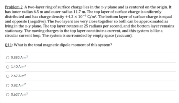 Problem 2 A two-layer ring of surface charge lies in the x-y plane and is centered on the origin. It
has inner radius 6.5 m and outer radius 11.7 m. The top layer of surface charge is uniformly
distributed and has charge density +4.2 × 10-6 C/m². The bottom layer of surface charge is equal
and opposite (negative). The two layers are very close together so both can be approximated as
lying in the x-y plane. The top layer rotates at 25 radians per second, and the bottom layer remains
stationary. The moving charges in the top layer constitute a current, and this system is like a
circular current loop. The system is surrounded by empty space (vacuum).
Q11: What is the total magnetic dipole moment of this system?
O 0.883 A m?
O 1.40 A m?
O 2.67 A m?
O 3.82 A m?
O 0.637 A m2
