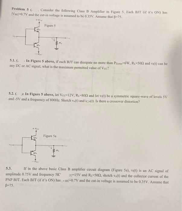 Problem 5 (-
Consider the following Class B Amplifier in Figure 5. Each BIT (if it's ON) has
Vael-0.7V and the cut-in voltage is assumed to be 0.SV. Assume that B-75.
Figure's
5.1. (-
In Figure 5 above, if cach BIT can dissipate no more than Pn-6W, R=500 and vI(t) can be
any DC or AC signal, what is the maximum permitted value of Vec?
: In Figure 5 above, let Vee-12V, R-80n and let vit) be a symmetric square-wave of levels 5V
and -SV and a frequency of 800H2. Sketch valt) and icst). Is there a crossover distortion?
5.2. (
Figure Sa
5.3.
If in the above basic Class B amplifier circuit diagram (Figure Sa), vit) is an AC signal of
amplitude 0.75V and frequency SK
PNP BJT. Each BIT (if it's ON) has vur-0.7V and the cut-in voltage is assumed to be 0,35V. Assume that
B-75.
co15V and R-502, sketeh vt) and the collector current of the
