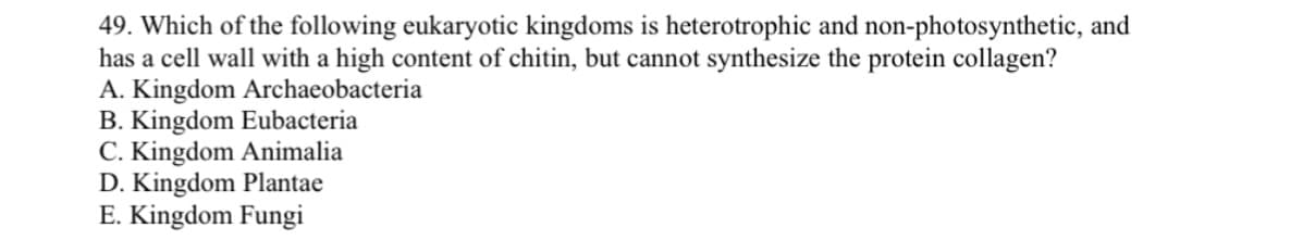 49. Which of the following eukaryotic kingdoms is heterotrophic and non-photosynthetic, and
has a cell wall with a high content of chitin, but cannot synthesize the protein collagen?
A. Kingdom Archaeobacteria
B. Kingdom Eubacteria
C. Kingdom Animalia
D. Kingdom Plantae
E. Kingdom Fungi

