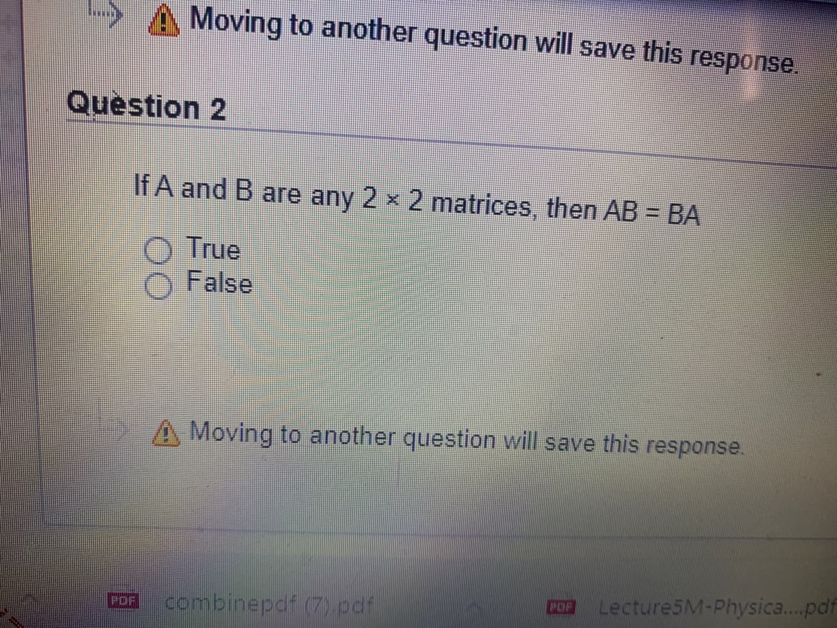 Moving to another question will save this response.
Question 2
If A and B are any 2 x 2 matrices, then AB = BA
True
False
A Moving to another question will save this response.
combinepdf (7) pdf
Lecture5M-Physica..pdf
POF
POF
