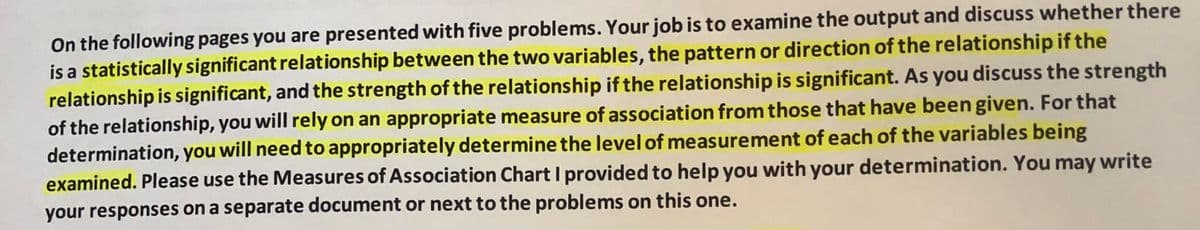 On the following pages you are presented with five problems. Your job is to examine the output and discuss whether there
is a statistically significant relationship between the two variables, the pattern or direction of the relationship if the
relationship is significant, and the strength of the relationship if the relationship is significant. AS you discuss the strength
of the relationship, you will rely on an appropriate measure of association from those that have been given. For that
determination, you will need to appropriately determine the level of measurement of each of the variables being
examined. Please use the Measures of Association Chart I provided to help you with your determination. You may write
your responses on a separate document or next to the problems on this one.
