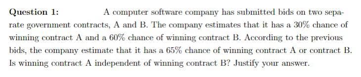 Question 1:
A computer software company has submitted bids on two sepa-
rate government contracts, A and B. The company estimates that it has a 30% chance of
winning contract A and a 60% chance of winning contract B. According to the previous
bids, the company estimate that it has a 65% chance of winning contract A or contract B.
Is winning contract A independent of winning contract B? Justify your answer.
