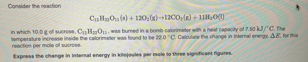 Consider the reaction
C12 H22O11 (s) + 1202 (g)→12CO2 (g) +11H20(1)
in which 10.0g of sucrose, C12 H2011, was burned in a bomb calorimeter with a heat capacity of 7.50 kJ/"C. The
temperature increase inside the calorimeter was found to be 22.0 C. Calculate the change in internal energy, AE, for this
reaction per mole of sucrose.
Express the change In Internal energy in kilojoules per mole to three significant figures.
