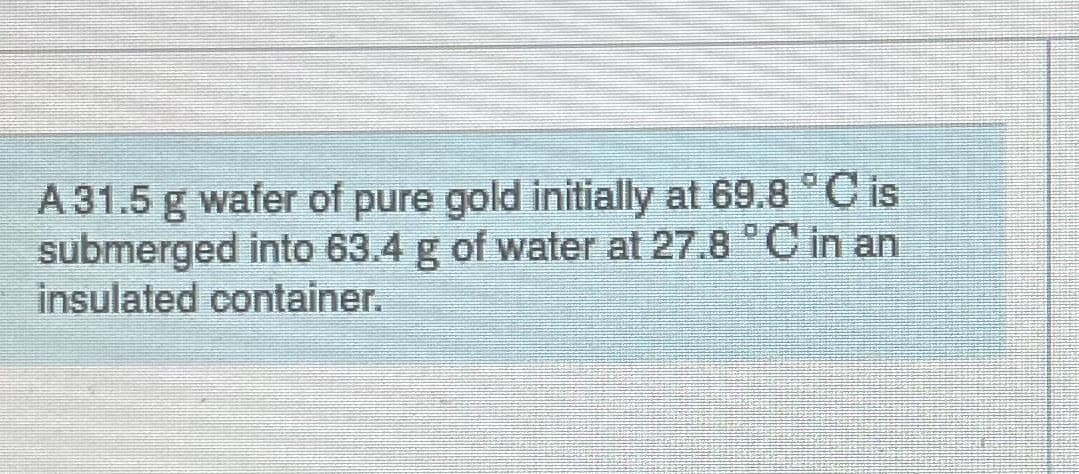 A 31.5 g wafer of pure gold initially at 69.8 °C is
submerged into 63.4 g of water at 27.8 °C in an
insulated container.
